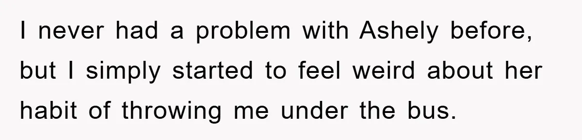 I never had a problem with Ashely before, but I simply started to feel weird about her habit of throwing me under the bus.