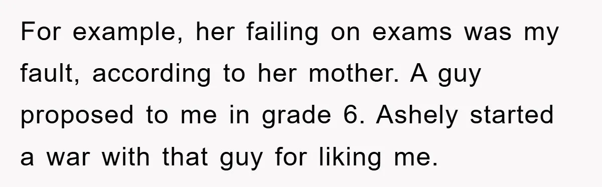 For example, her failing on exams was my fault, according to her mother. A guy proposed to me in grade 6. Ashely started a war with that guy for liking...