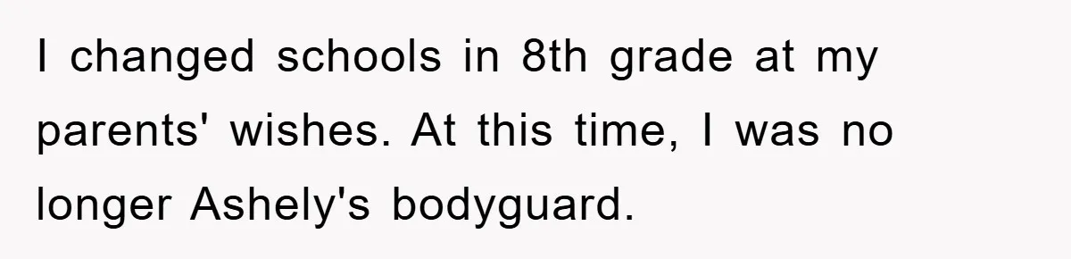 I changed schools in 8th grade at my parents' wishes. At this time, I was no longer Ashely's bodyguard.