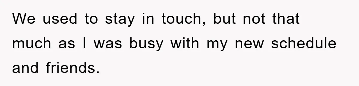 We used to stay in touch, but not that much as I was busy with my new schedule and friends.