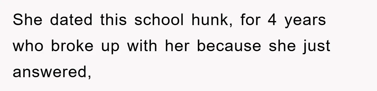 She dated this school hunk, for 4 years who broke up with her because she just answered,