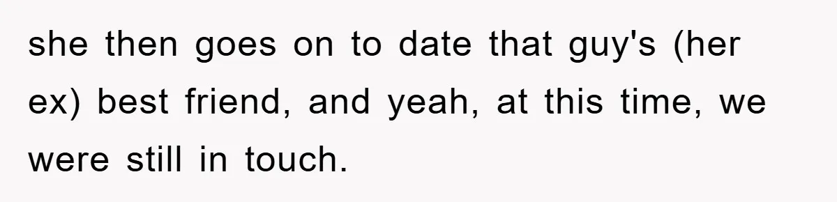 she then goes on to date that guy's (her ex) best friend, and yeah, at this time, we were still in touch.