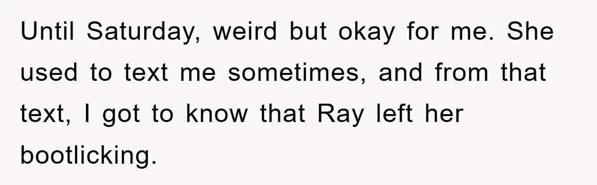 Until Saturday, weird but okay for me. She used to text me sometimes, and from that text, I got to know that Ray left her bootlicking.