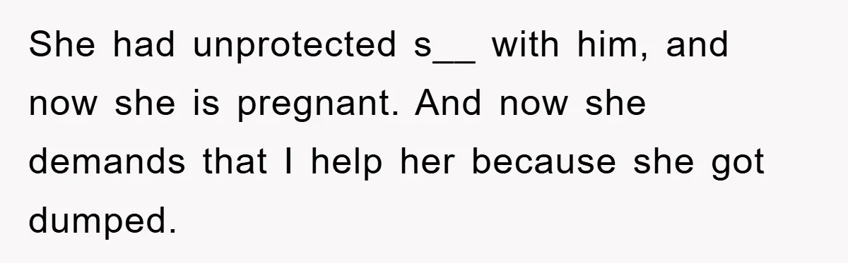 She had unprotected s__ with him, and now she is pregnant. And now she demands that I help her because she got dumped.