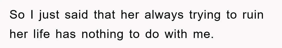 So I just said that her always trying to ruin her life has nothing to do with me.