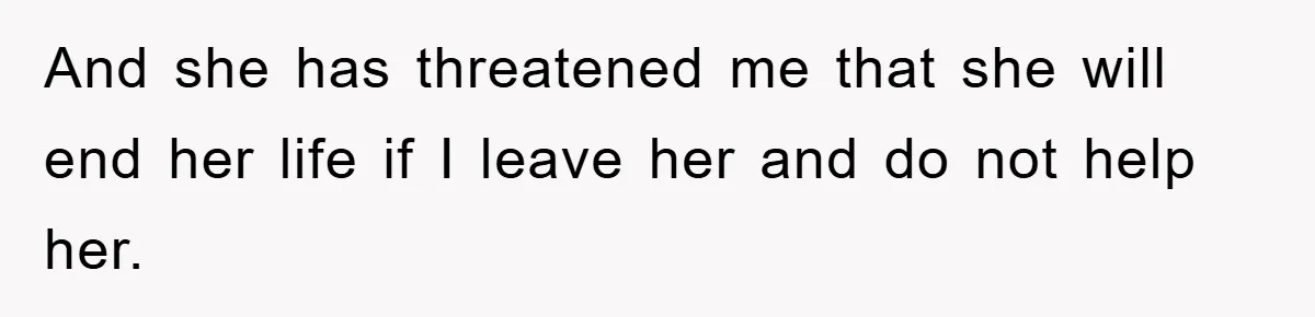 And she has threatened me that she will end her life if I leave her and do not help her.