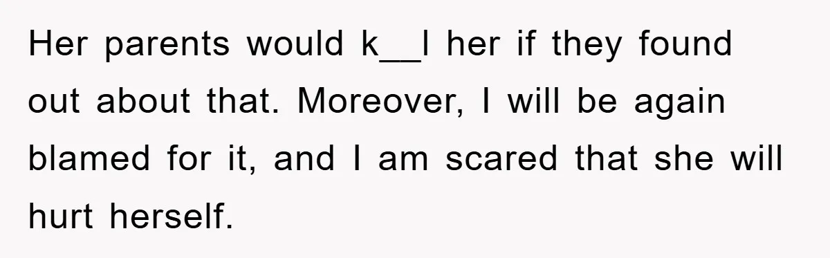 Her parents would k__l her if they found out about that. Moreover, I will be again blamed for it, and I am scared that she will hurt herself.