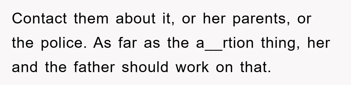Contact them about it, or her parents, or the police. As far as the a__rtion thing, her and the father should work on that.