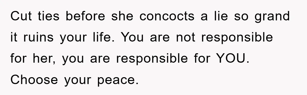 Cut ties before she concocts a lie so grand it ruins your life. You are not responsible for her, you are responsible for YOU. Choose your peace.