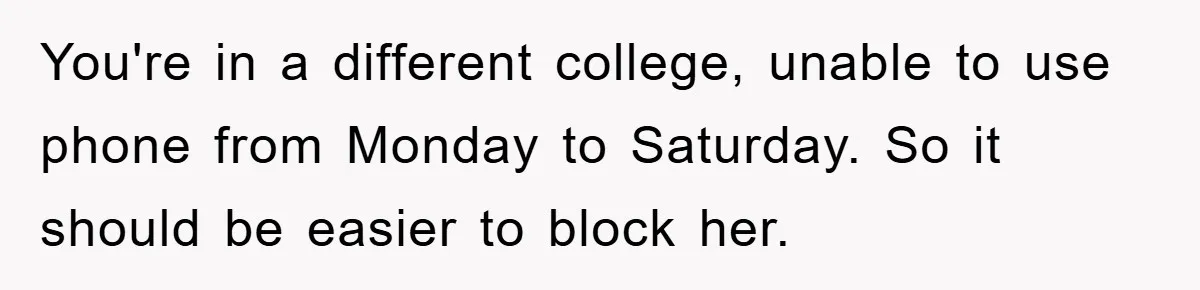 You're in a different college, unable to use phone from Monday to Saturday. So it should be easier to block her.