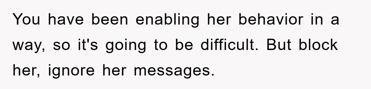 You have been enabling her behavior in a way, so it's going to be difficult. But block her, ignore her messages.