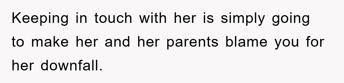 Keeping in touch with her is simply going to make her and her parents blame you for her downfall.