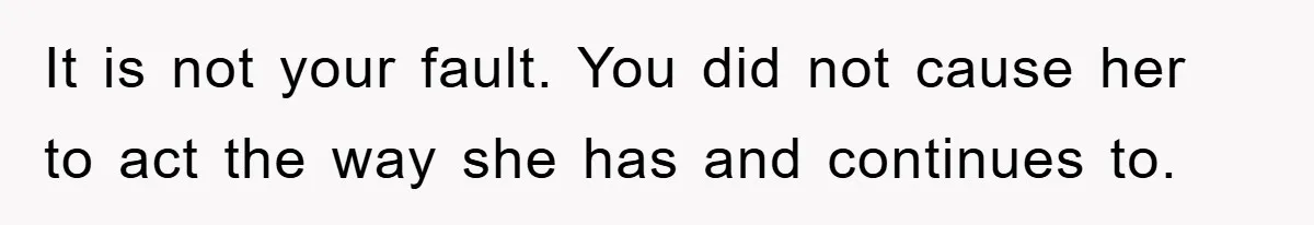 It is not your fault. You did not cause her to act the way she has and continues to.