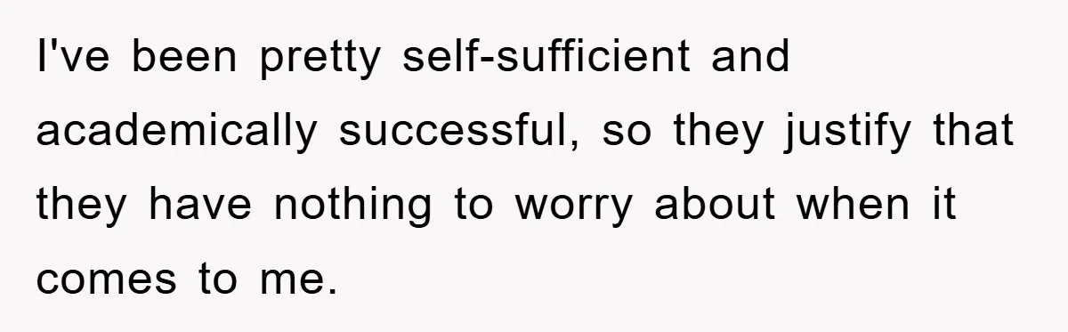 I've been pretty self-sufficient and academically successful, so they justify that they have nothing to worry about when it comes to me.