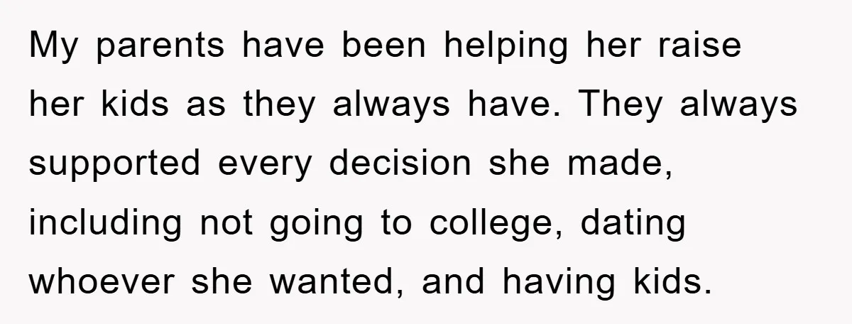 My parents have been helping her raise her kids as they always have. They always supported every decision she made, including not going to college, dating whoever she wanted, and...