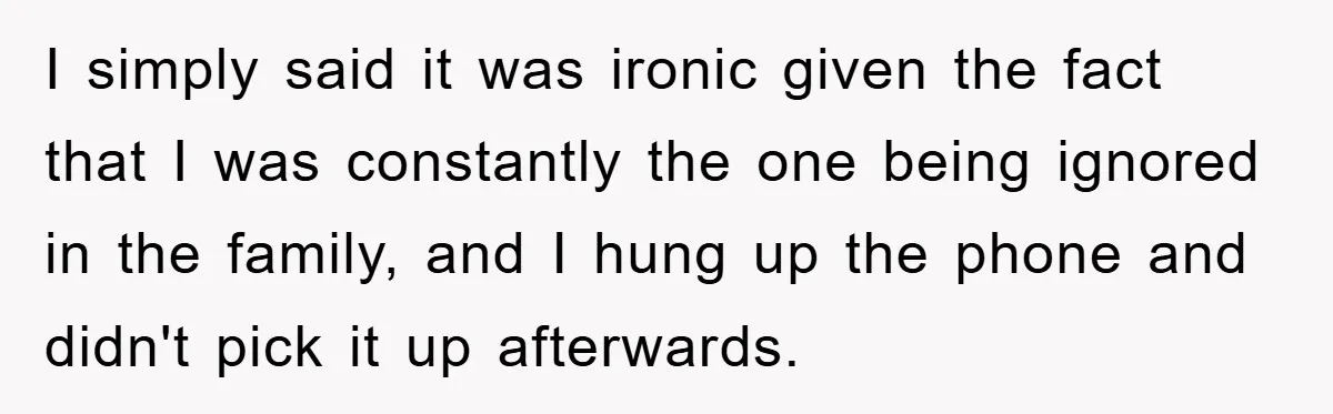 I simply said it was ironic given the fact that I was constantly the one being ignored in the family, and I hung up the phone and didn't pick it...