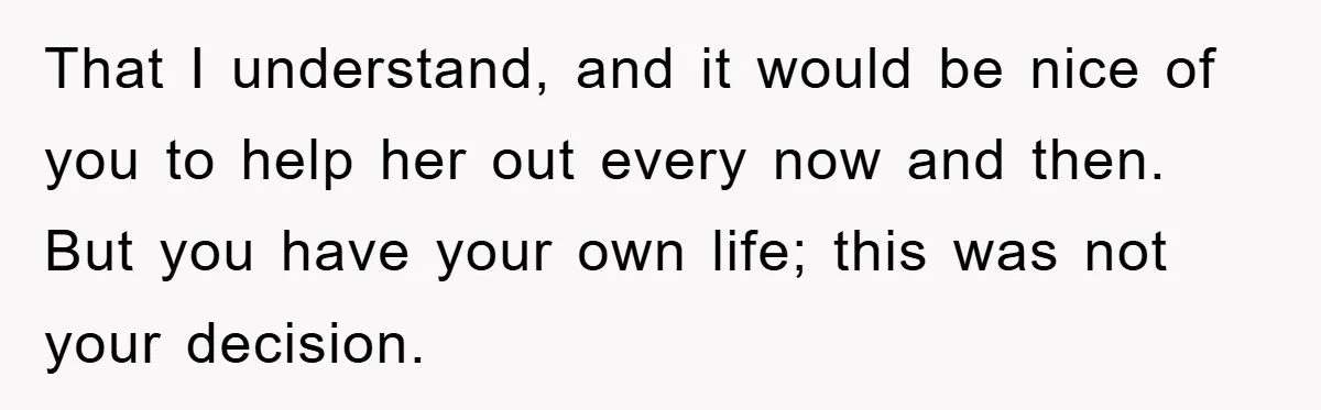 That I understand, and it would be nice of you to help her out every now and then. But you have your own life; this was not your decision.