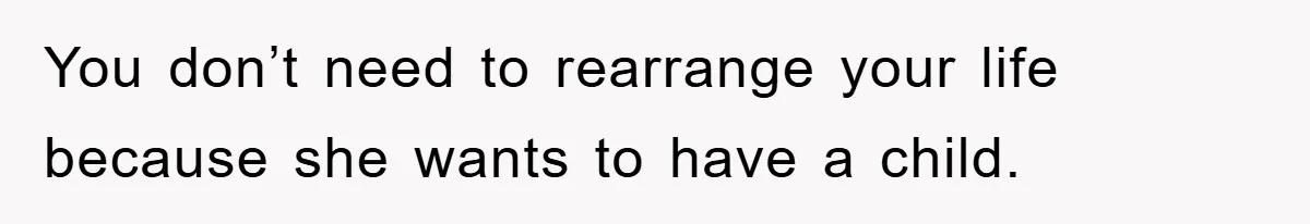 You don’t need to rearrange your life because she wants to have a child.