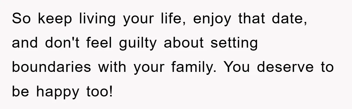 So keep living your life, enjoy that date, and don't feel guilty about setting boundaries with your family. You deserve to be happy too!