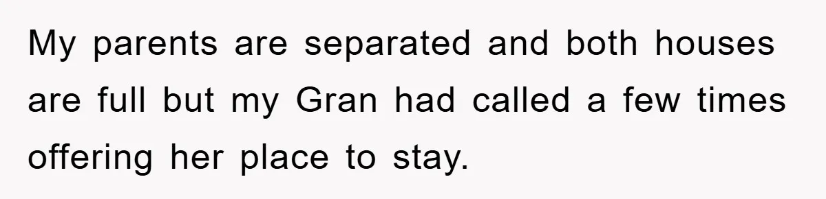 My parents are separated and both houses are full but my Gran had called a few times offering her place to stay.