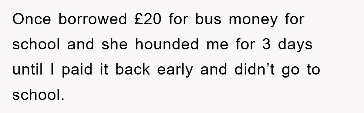 Once borrowed £20 for bus money for school and she hounded me for 3 days until I paid it back early and didn’t go to school.