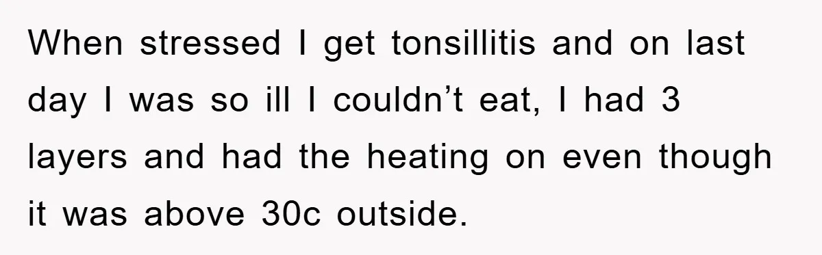 When stressed I get tonsillitis and on last day I was so ill I couldn’t eat, I had 3 layers and had the heating on even though it was above...