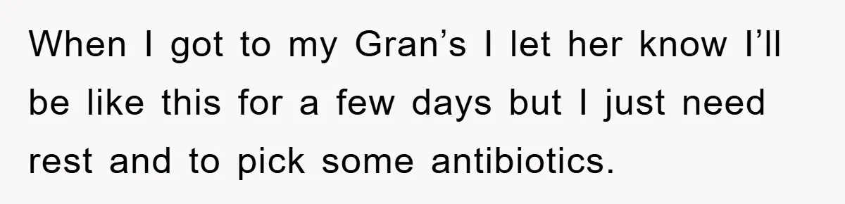 When I got to my Gran’s I let her know I’ll be like this for a few days but I just need rest and to pick some antibiotics.