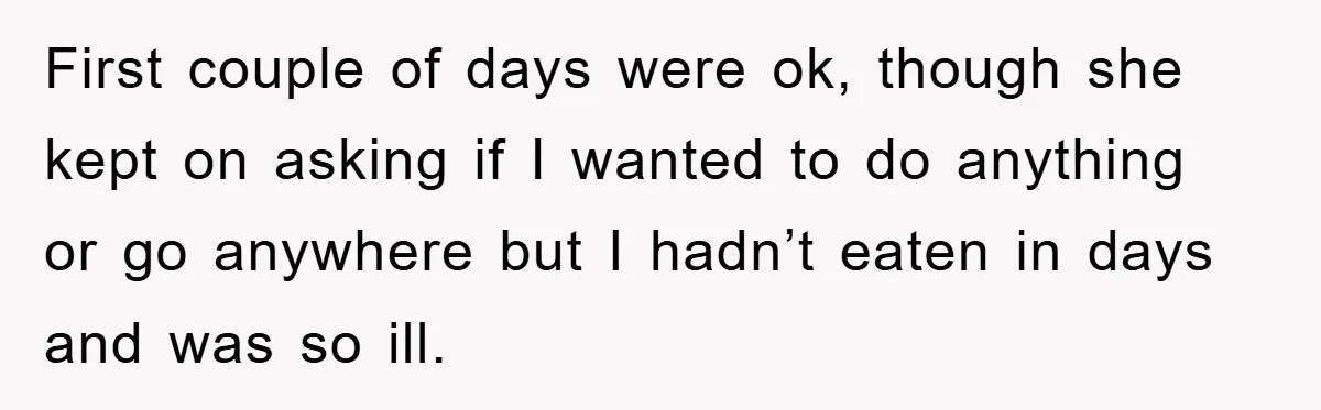 First couple of days were ok, though she kept on asking if I wanted to do anything or go anywhere but I hadn’t eaten in days and was so ill.