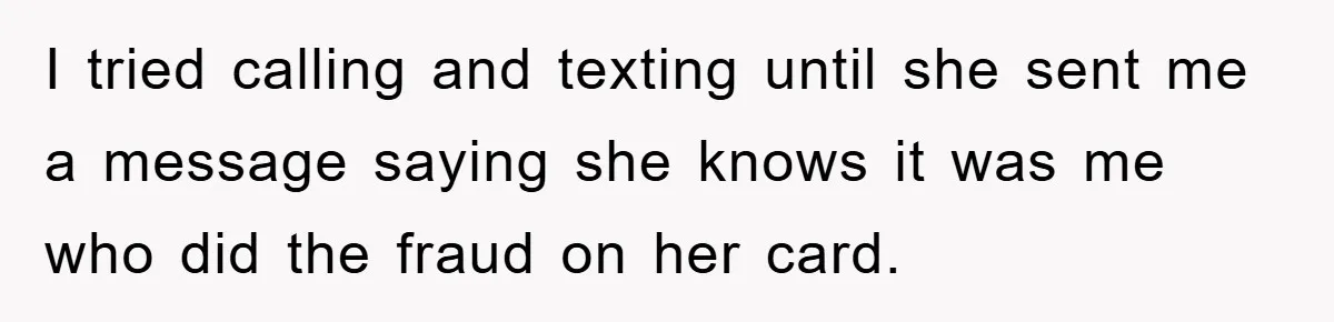 I tried calling and texting until she sent me a message saying she knows it was me who did the fraud on her card.