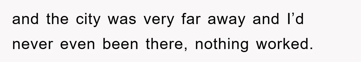 and the city was very far away and I’d never even been there, nothing worked.