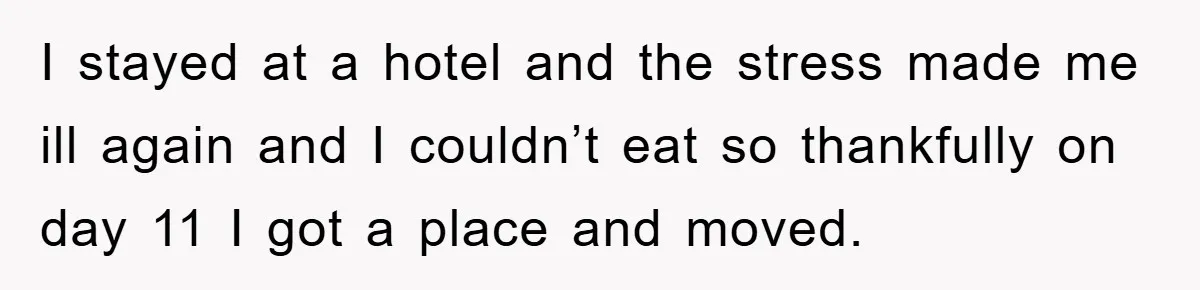 I stayed at a hotel and the stress made me ill again and I couldn’t eat so thankfully on day 11 I got a place and moved.
