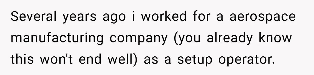 New Manager Forces 9-to-5 Rule - and an Employee’s Malicious Compliance Costs the Company Millions Several years ago i worked for a aerospace manufacturing company (you already know this won't end well) as a setup operator.