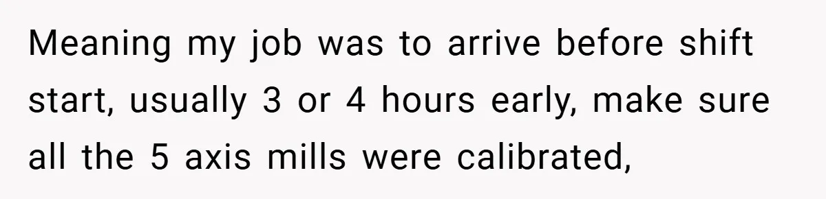 New Manager Forces 9-to-5 Rule - and an Employee’s Malicious Compliance Costs the Company Millions Meaning my job was to arrive before shift start, usually 3 or 4 hours early, make sure all the 5 axis mills were calibrated,