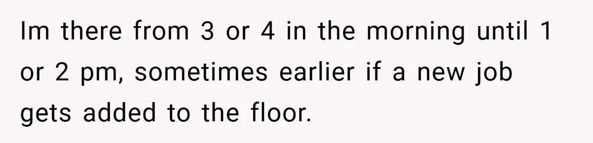 New Manager Forces 9-to-5 Rule - and an Employee’s Malicious Compliance Costs the Company Millions Im there from 3 or 4 in the morning until 1 or 2 pm, sometimes earlier if a new job gets added to the floor.