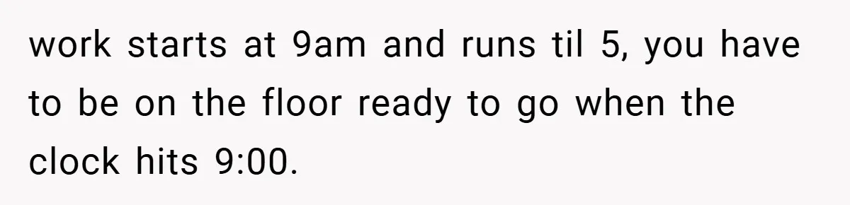 New Manager Forces 9-to-5 Rule - and an Employee’s Malicious Compliance Costs the Company Millions work starts at 9am and runs til 5, you have to be on the floor ready to go when the clock hits 9:00.