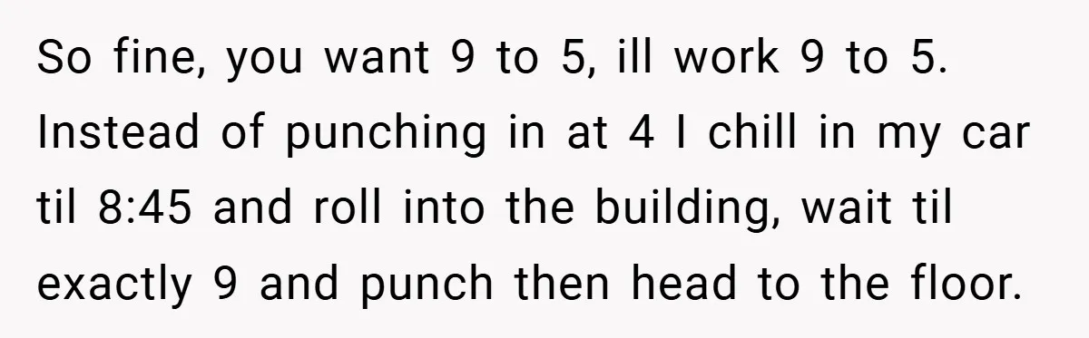 New Manager Forces 9-to-5 Rule - and an Employee’s Malicious Compliance Costs the Company Millions So fine, you want 9 to 5, ill work 9 to 5. Instead of punching in at 4 I chill in my car til 8:45 and roll into the building,...