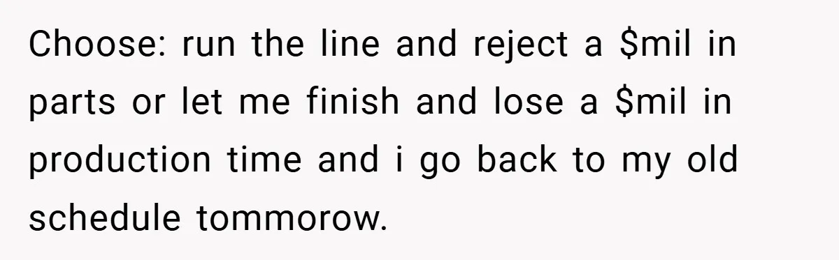 New Manager Forces 9-to-5 Rule - and an Employee’s Malicious Compliance Costs the Company Millions Choose: run the line and reject a $mil in parts or let me finish and lose a $mil in production time and i go back to my old schedule tommorow.