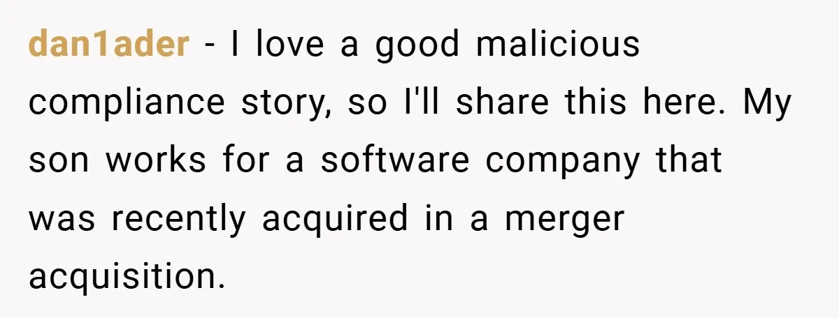 New Manager Forces 9-to-5 Rule - and an Employee’s Malicious Compliance Costs the Company Millions dan1ader − I love a good malicious compliance story, so I'll share this here. My son works for a software company that was recently acquired in a merger acquisition.