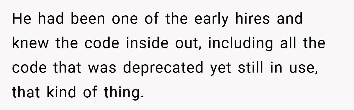 New Manager Forces 9-to-5 Rule - and an Employee’s Malicious Compliance Costs the Company Millions He had been one of the early hires and knew the code inside out, including all the code that was deprecated yet still in use, that kind of thing.