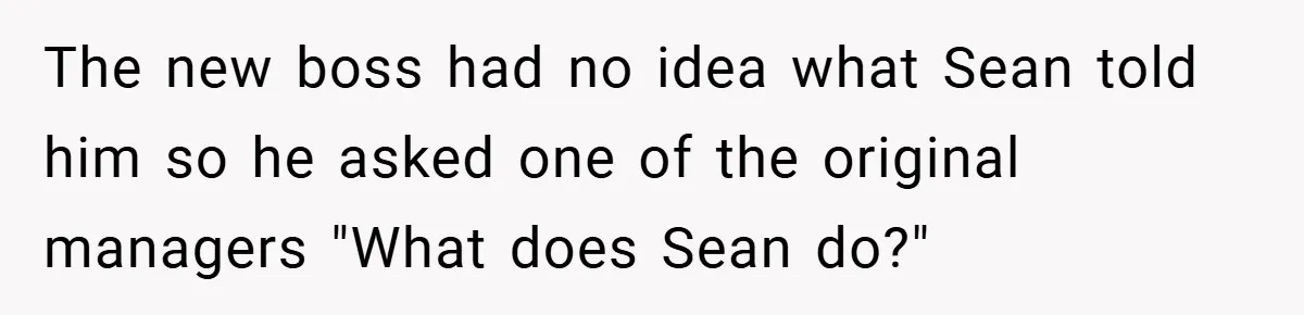 New Manager Forces 9-to-5 Rule - and an Employee’s Malicious Compliance Costs the Company Millions The new boss had no idea what Sean told him so he asked one of the original managers "What does Sean do?"