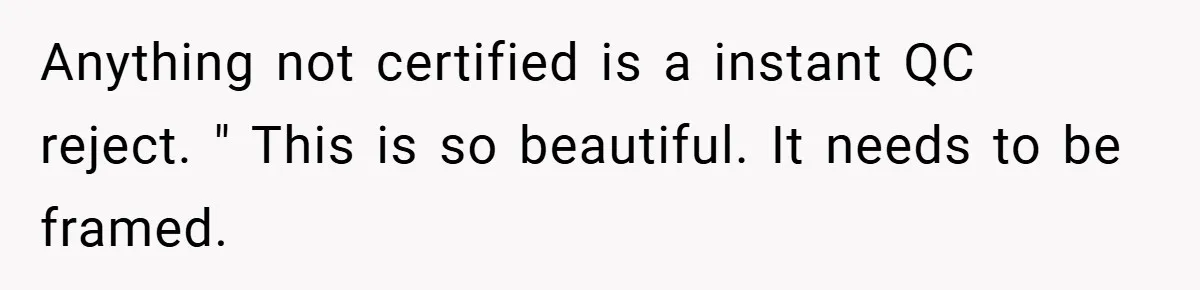 New Manager Forces 9-to-5 Rule - and an Employee’s Malicious Compliance Costs the Company Millions Anything not certified is a instant QC reject. " This is so beautiful. It needs to be framed.