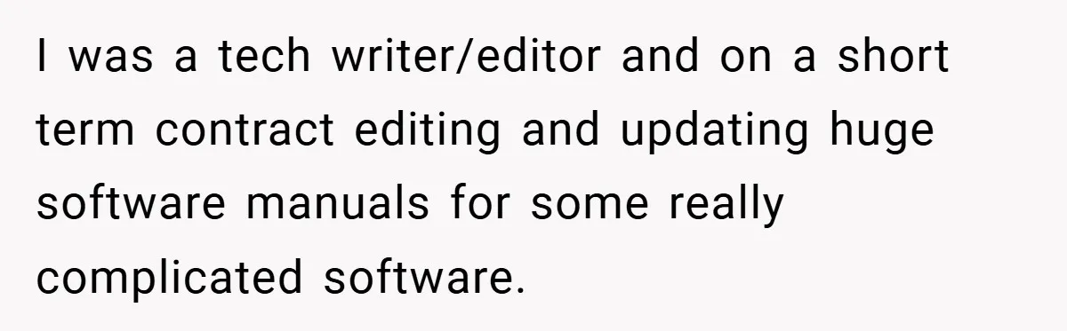New Manager Forces 9-to-5 Rule - and an Employee’s Malicious Compliance Costs the Company Millions I was a tech writer/editor and on a short term contract editing and updating huge software manuals for some really complicated software.