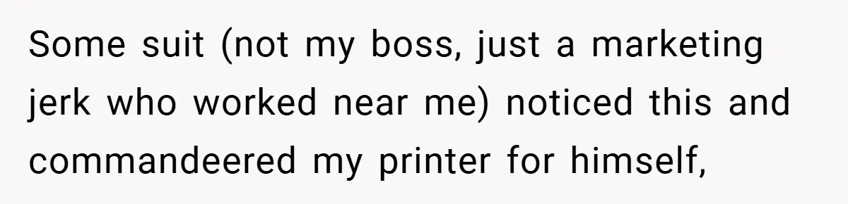New Manager Forces 9-to-5 Rule - and an Employee’s Malicious Compliance Costs the Company Millions Some suit (not my boss, just a marketing jerk who worked near me) noticed this and commandeered my printer for himself,
