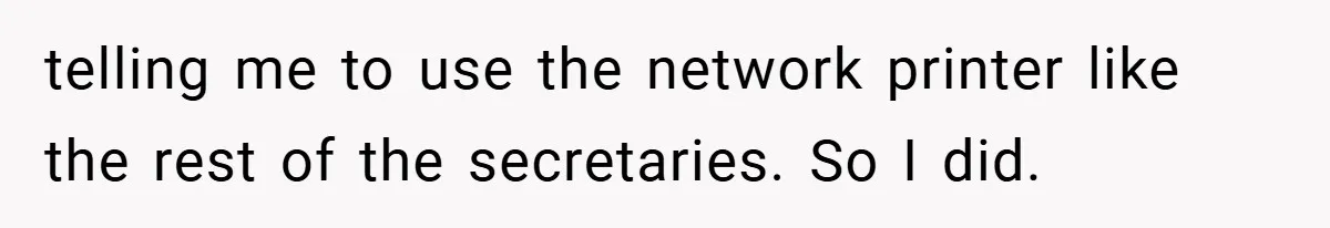 New Manager Forces 9-to-5 Rule - and an Employee’s Malicious Compliance Costs the Company Millions telling me to use the network printer like the rest of the secretaries. So I did.