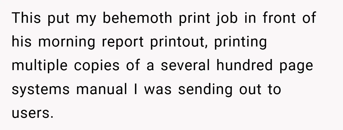 New Manager Forces 9-to-5 Rule - and an Employee’s Malicious Compliance Costs the Company Millions This put my behemoth print job in front of his morning report printout, printing multiple copies of a several hundred page systems manual I was sending out to users.