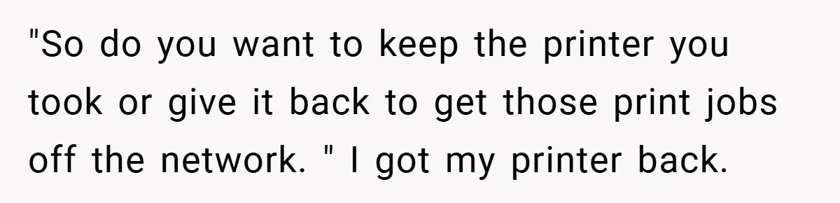 New Manager Forces 9-to-5 Rule - and an Employee’s Malicious Compliance Costs the Company Millions "So do you want to keep the printer you took or give it back to get those print jobs off the network. " I got my printer back.