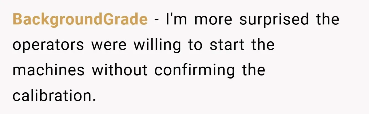 New Manager Forces 9-to-5 Rule - and an Employee’s Malicious Compliance Costs the Company Millions BackgroundGrade − I'm more surprised the operators were willing to start the machines without confirming the calibration.