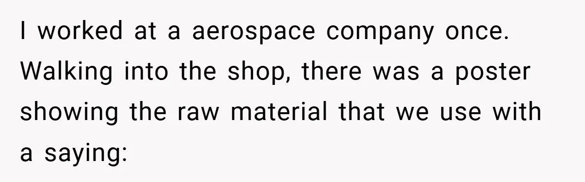 New Manager Forces 9-to-5 Rule - and an Employee’s Malicious Compliance Costs the Company Millions I worked at a aerospace company once. Walking into the shop, there was a poster showing the raw material that we use with a saying: