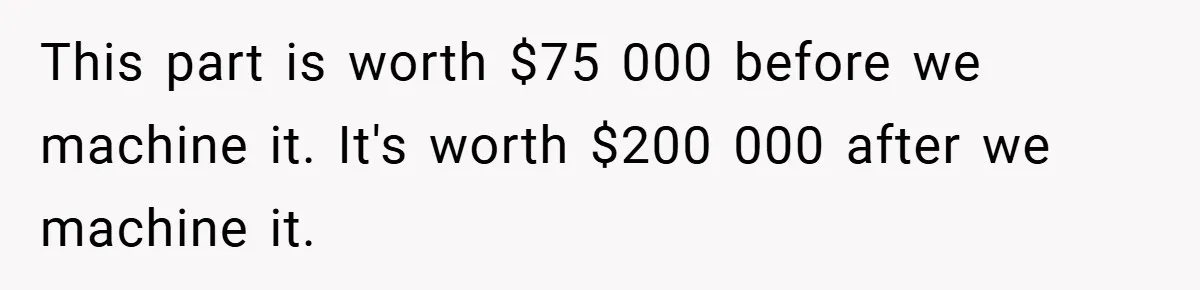 New Manager Forces 9-to-5 Rule - and an Employee’s Malicious Compliance Costs the Company Millions This part is worth $75 000 before we machine it. It's worth $200 000 after we machine it.