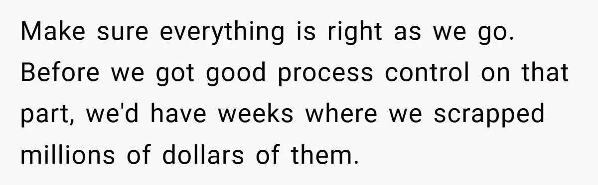 New Manager Forces 9-to-5 Rule - and an Employee’s Malicious Compliance Costs the Company Millions Make sure everything is right as we go. Before we got good process control on that part, we'd have weeks where we scrapped millions of dollars of them.